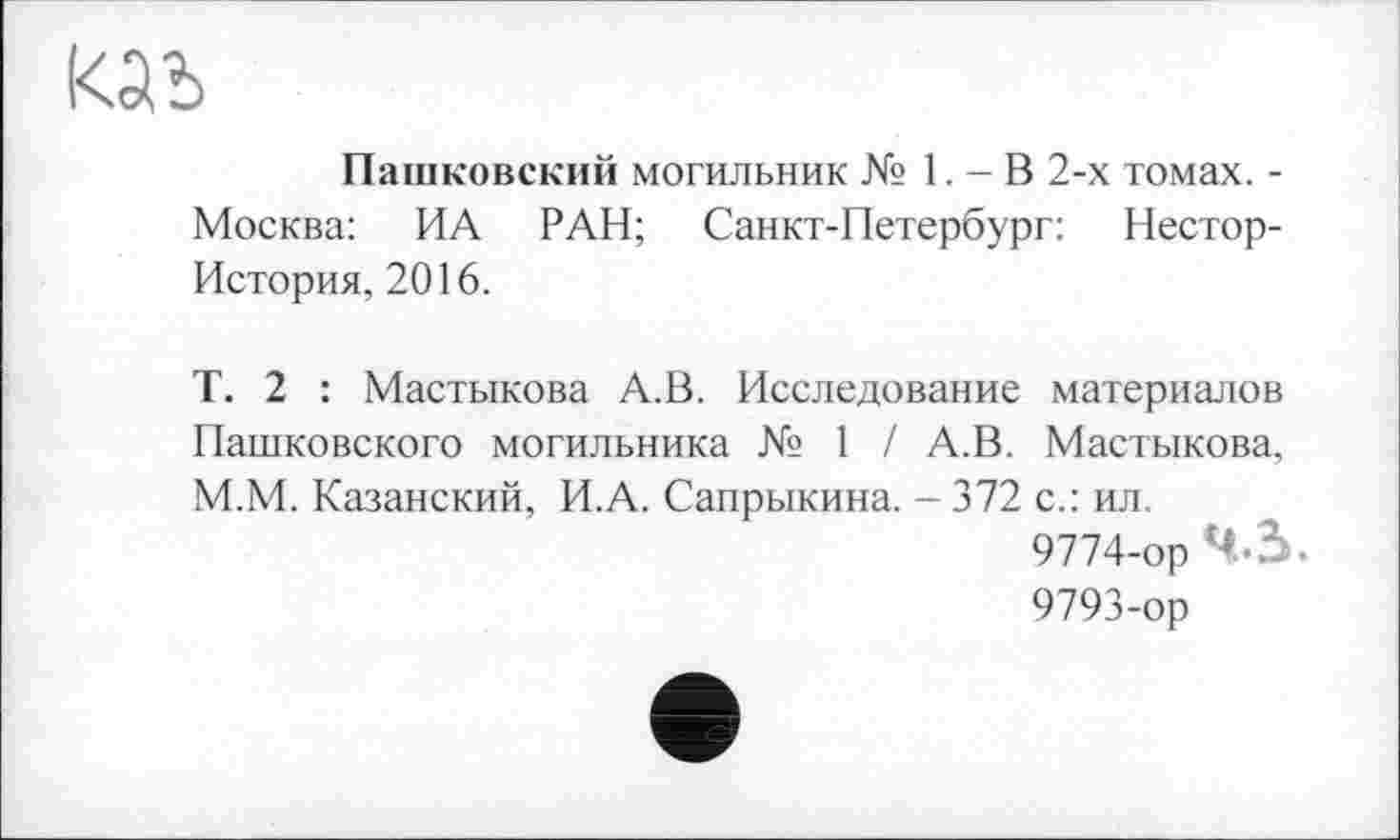 ﻿Пашковский могильник № 1. - В 2-х томах. -Москва: ИА РАН; Санкт-Петербург: Нестор-История, 2016.
Т. 2 : Мастикова А.В. Исследование материалов Пашковского могильника № 1 / А.В. Мастикова, М.М. Казанский, И.А. Сапрыкина. - 372 с.: ил.
9774-ор 4*3.
9793-ор
